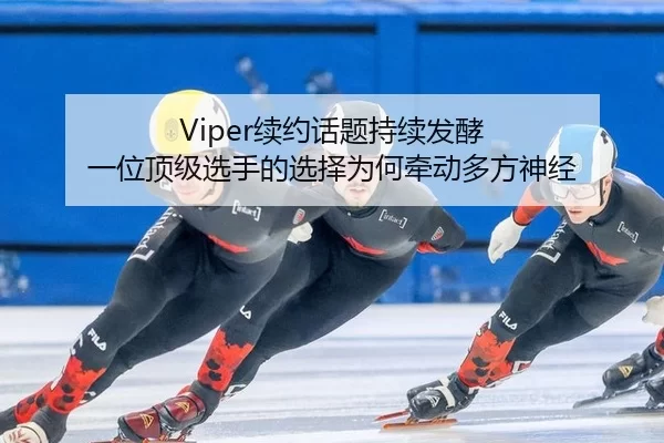 Viper续约话题持续发酵 一位顶级选手的选择为何牵动多方神经